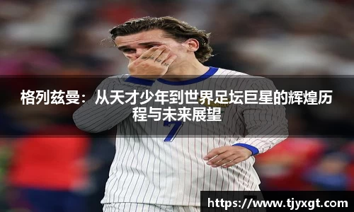 格列兹曼：从天才少年到世界足坛巨星的辉煌历程与未来展望